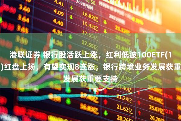 港联证券 银行股活跃上涨，红利低波100ETF(159307)红盘上扬，有望实现8连涨，银行跨境业务发展获重要支持