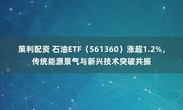 策利配资 石油ETF（561360）涨超1.2%，传统能源景气与新兴技术突破共振