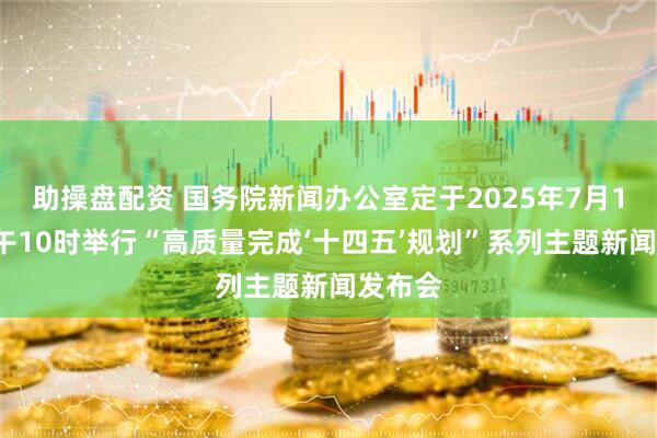 助操盘配资 国务院新闻办公室定于2025年7月18日上午10时举行“高质量完成‘十四五’规划”系列主题新闻发布会