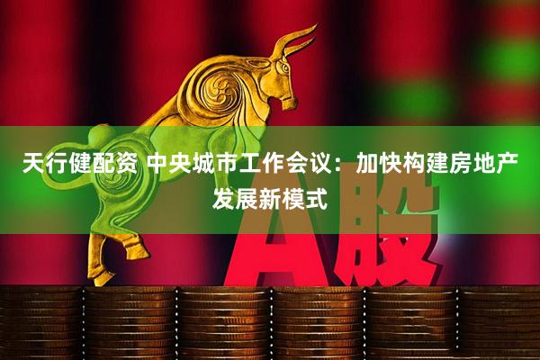 天行健配资 中央城市工作会议：加快构建房地产发展新模式