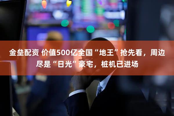 金垒配资 价值500亿全国“地王”抢先看，周边尽是“日光”豪宅，桩机已进场