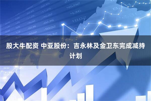 股大牛配资 中亚股份：吉永林及金卫东完成减持计划
