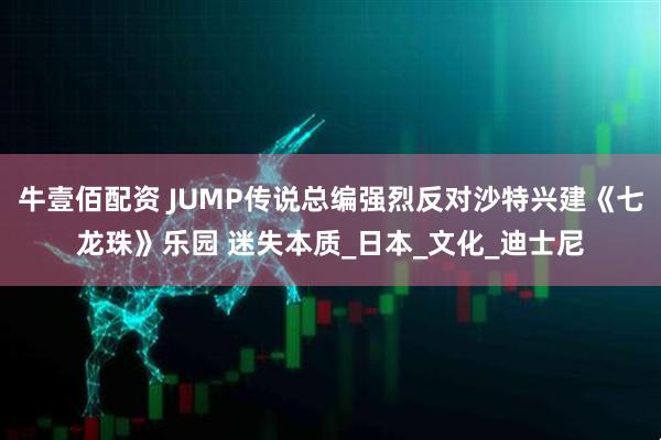 牛壹佰配资 JUMP传说总编强烈反对沙特兴建《七龙珠》乐园 迷失本质_日本_文化_迪士尼