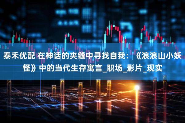 泰禾优配 在神话的夹缝中寻找自我：《浪浪山小妖怪》中的当代生存寓言_职场_影片_现实