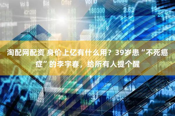 淘配网配资 身价上亿有什么用？39岁患“不死癌症”的李宇春，给所有人提个醒