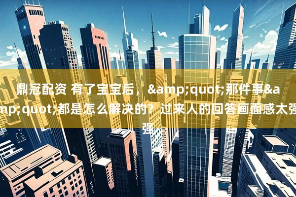 鼎冠配资 有了宝宝后，&quot;那件事&quot;都是怎么解决的？过来人的回答画面感太强