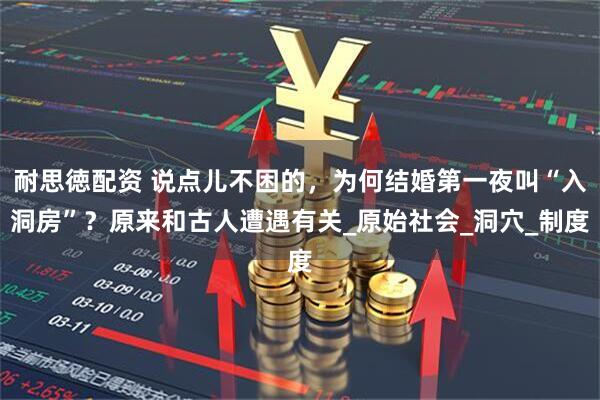 耐思徳配资 说点儿不困的，为何结婚第一夜叫“入洞房”？原来和古人遭遇有关_原始社会_洞穴_制度