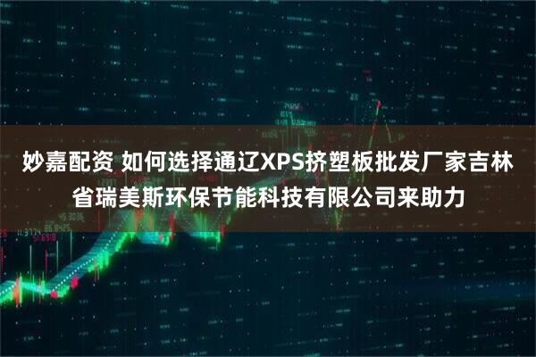 妙嘉配资 如何选择通辽XPS挤塑板批发厂家吉林省瑞美斯环保节能科技有限公司来助力