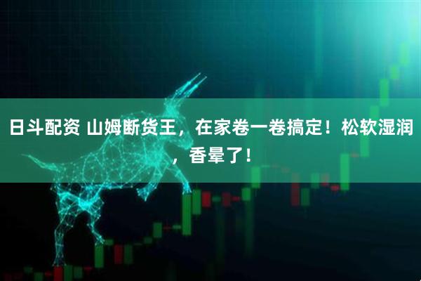 日斗配资 山姆断货王，在家卷一卷搞定！松软湿润，香晕了！