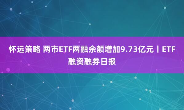 怀远策略 两市ETF两融余额增加9.73亿元丨ETF融资融券日报