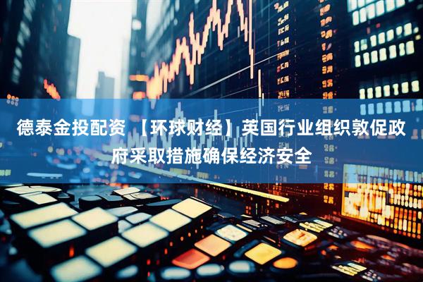 德泰金投配资 【环球财经】英国行业组织敦促政府采取措施确保经济安全
